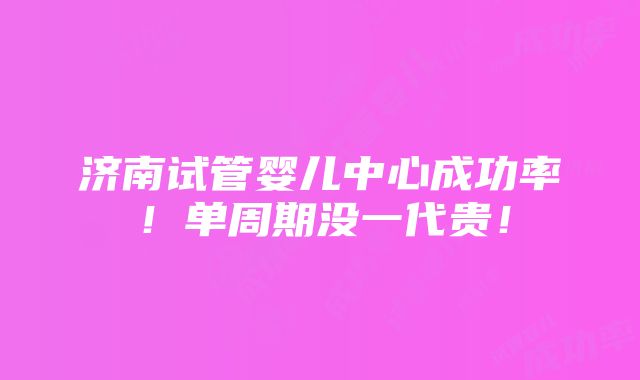 济南试管婴儿中心成功率！单周期没一代贵！