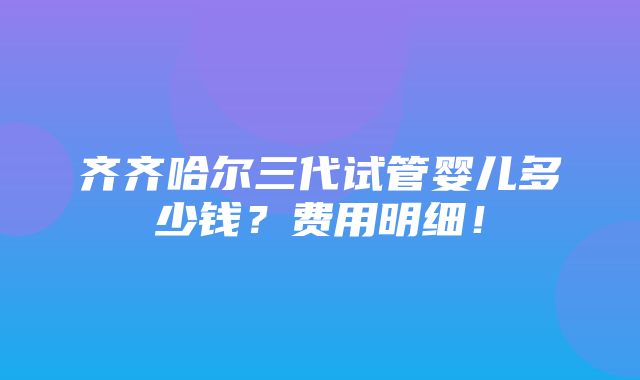 齐齐哈尔三代试管婴儿多少钱？费用明细！