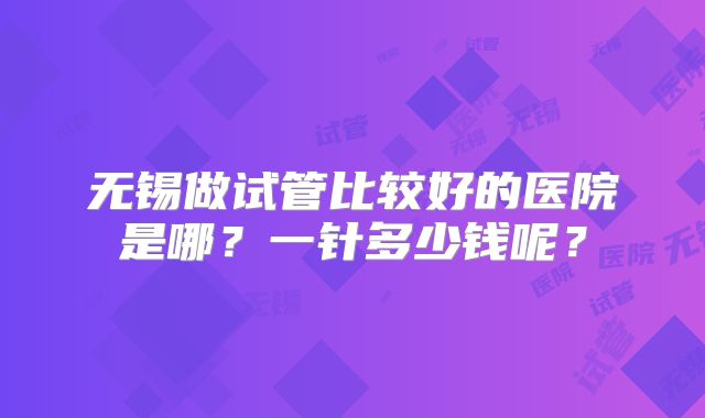 无锡做试管比较好的医院是哪？一针多少钱呢？