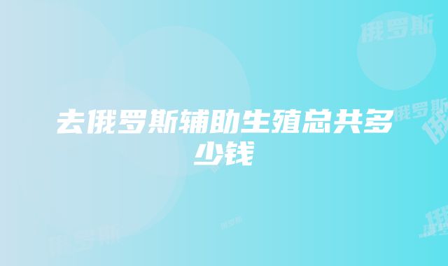 去俄罗斯辅助生殖总共多少钱