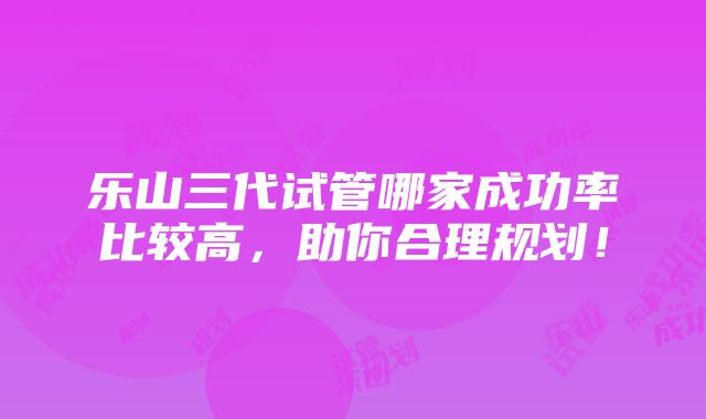 乐山三代试管哪家成功率比较高，助你合理规划！