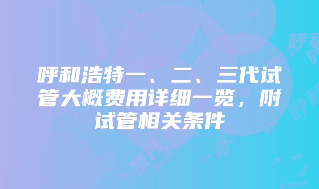 呼和浩特一、二、三代试管大概费用详细一览，附试管相关条件