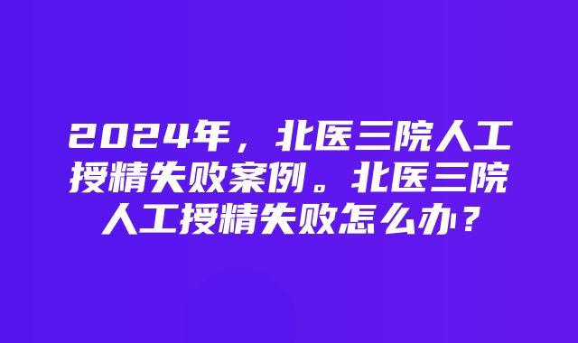 2024年，北医三院人工授精失败案例。北医三院人工授精失败怎么办？