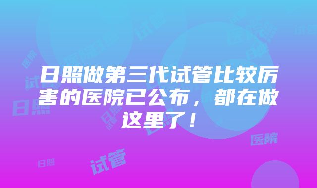 日照做第三代试管比较厉害的医院已公布，都在做这里了！