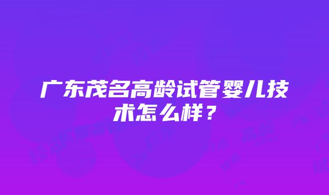 广东茂名高龄试管婴儿技术怎么样？