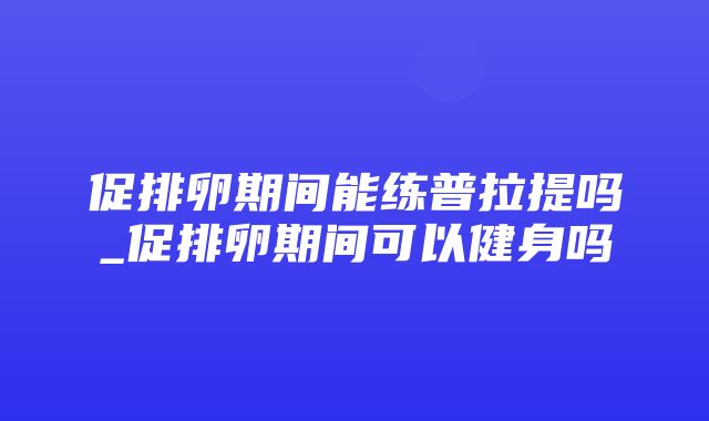 促排卵期间能练普拉提吗_促排卵期间可以健身吗