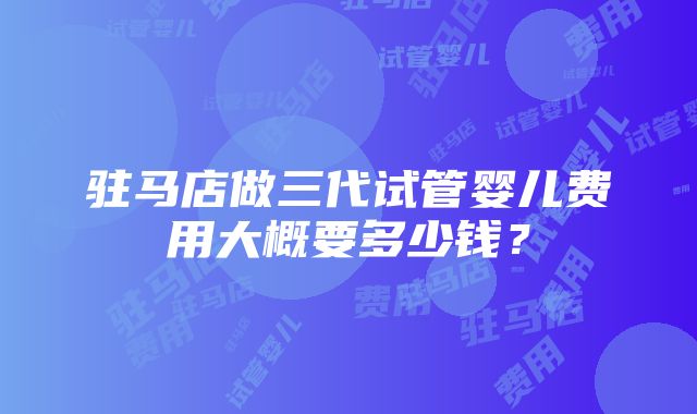 驻马店做三代试管婴儿费用大概要多少钱？