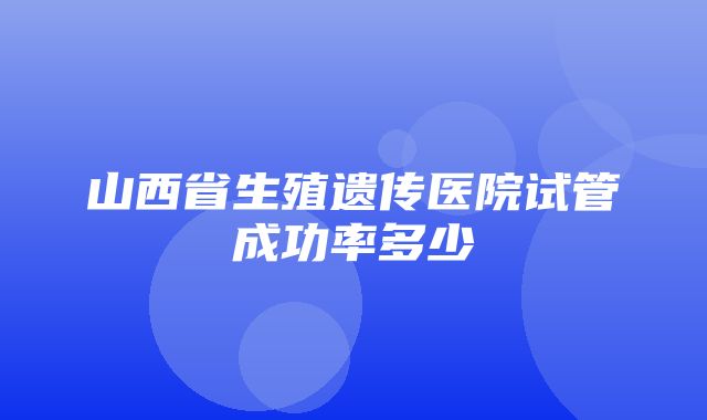 山西省生殖遗传医院试管成功率多少