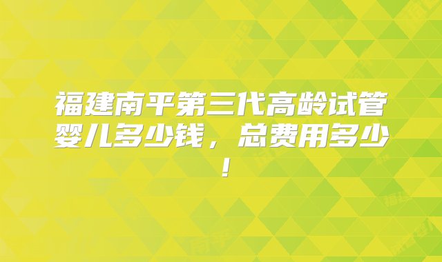 福建南平第三代高龄试管婴儿多少钱，总费用多少！