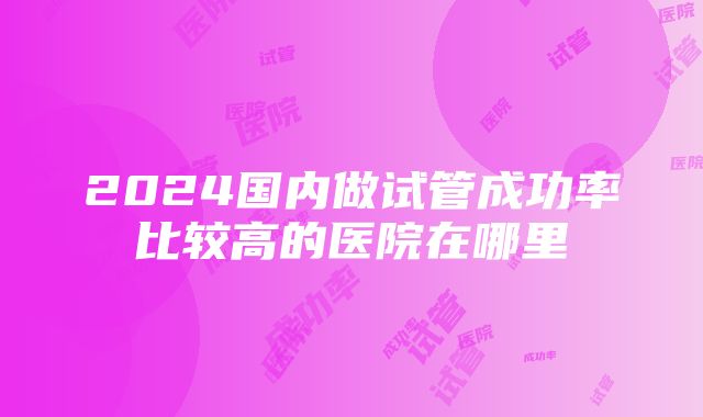 2024国内做试管成功率比较高的医院在哪里