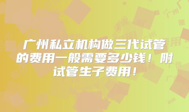 广州私立机构做三代试管的费用一般需要多少钱！附试管生子费用！