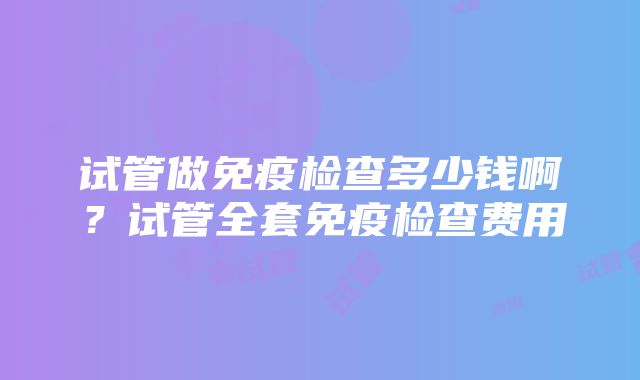 试管做免疫检查多少钱啊？试管全套免疫检查费用