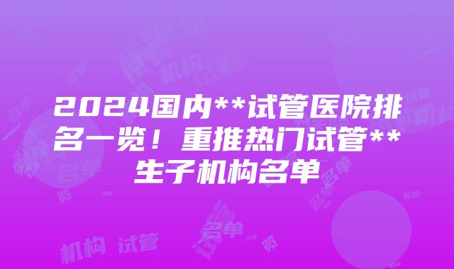 2024国内**试管医院排名一览！重推热门试管**生子机构名单