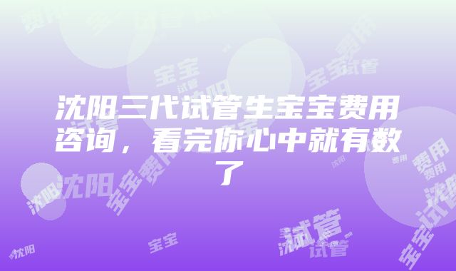 沈阳三代试管生宝宝费用咨询，看完你心中就有数了