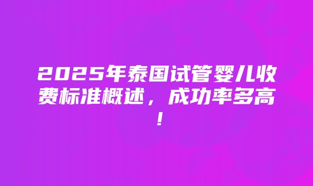 2025年泰国试管婴儿收费标准概述，成功率多高！