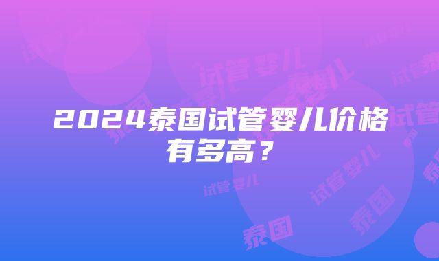 2024泰国试管婴儿价格有多高？