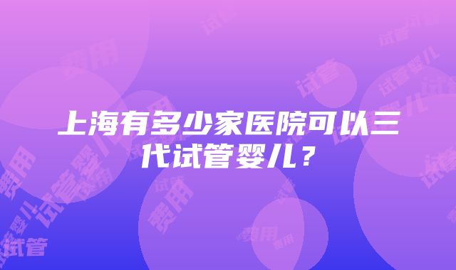 上海有多少家医院可以三代试管婴儿？