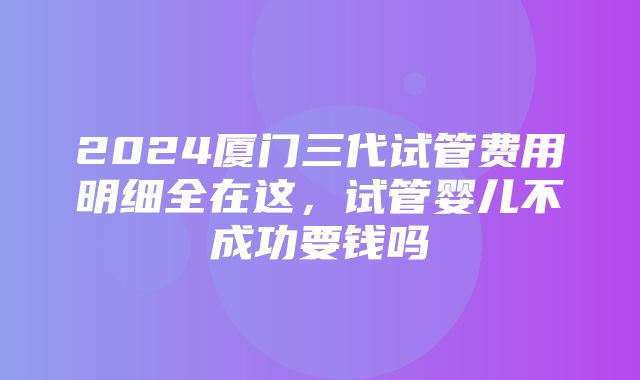 2024厦门三代试管费用明细全在这，试管婴儿不成功要钱吗