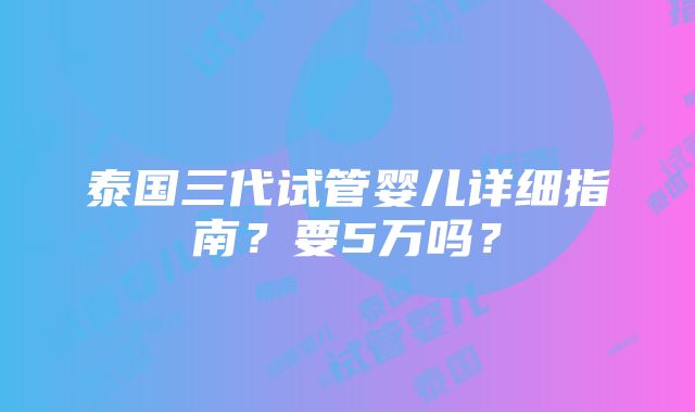 泰国三代试管婴儿详细指南？要5万吗？