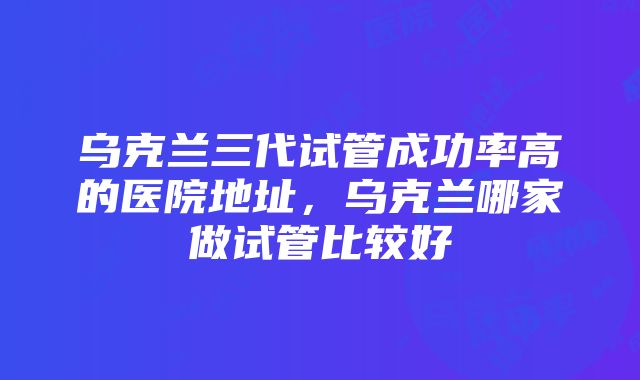 乌克兰三代试管成功率高的医院地址，乌克兰哪家做试管比较好