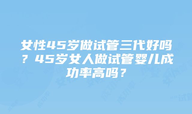 女性45岁做试管三代好吗？45岁女人做试管婴儿成功率高吗？