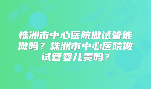 株洲市中心医院做试管能做吗？株洲市中心医院做试管婴儿贵吗？