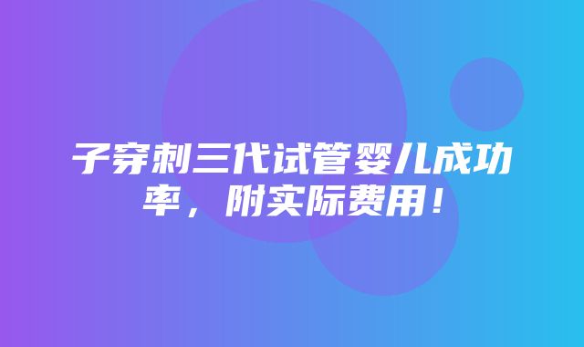 子穿刺三代试管婴儿成功率，附实际费用！