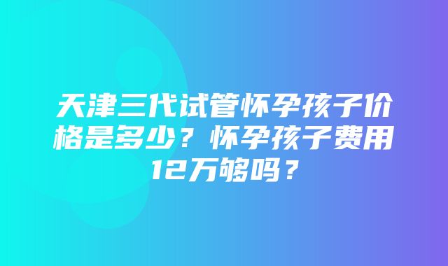 天津三代试管怀孕孩子价格是多少？怀孕孩子费用12万够吗？