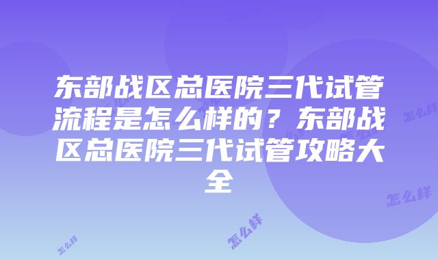 东部战区总医院三代试管流程是怎么样的？东部战区总医院三代试管攻略大全