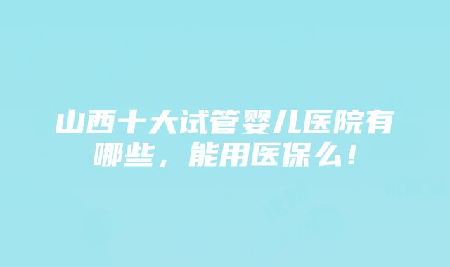 山西十大试管婴儿医院有哪些，能用医保么！