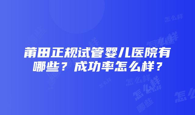 莆田正规试管婴儿医院有哪些？成功率怎么样？