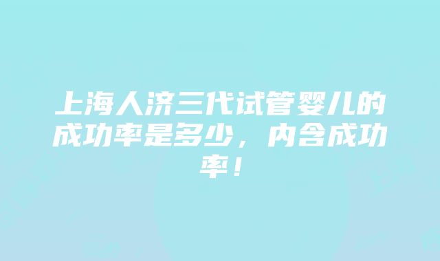 上海人济三代试管婴儿的成功率是多少，内含成功率！