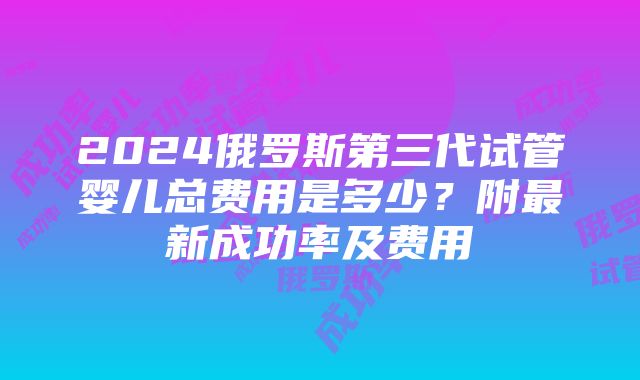 2024俄罗斯第三代试管婴儿总费用是多少？附最新成功率及费用