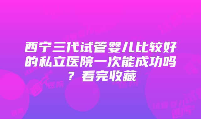 西宁三代试管婴儿比较好的私立医院一次能成功吗？看完收藏