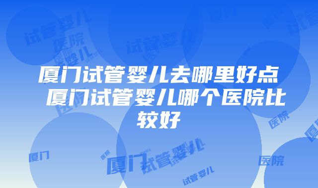 厦门试管婴儿去哪里好点 厦门试管婴儿哪个医院比较好