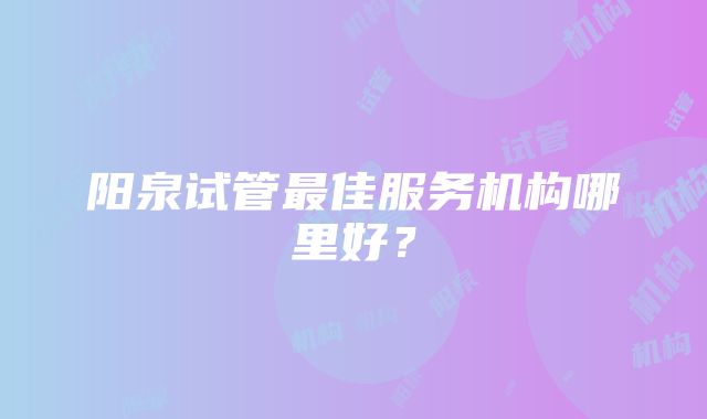 阳泉试管最佳服务机构哪里好？