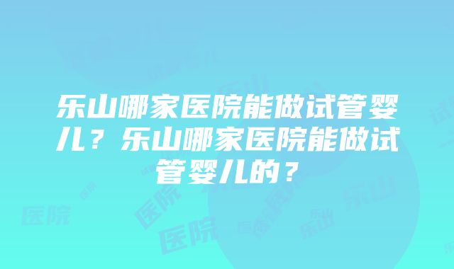 乐山哪家医院能做试管婴儿？乐山哪家医院能做试管婴儿的？