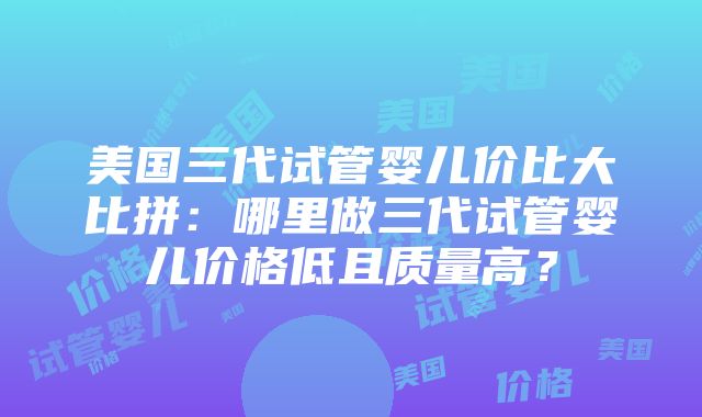 美国三代试管婴儿价比大比拼：哪里做三代试管婴儿价格低且质量高？