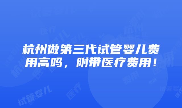 杭州做第三代试管婴儿费用高吗，附带医疗费用！