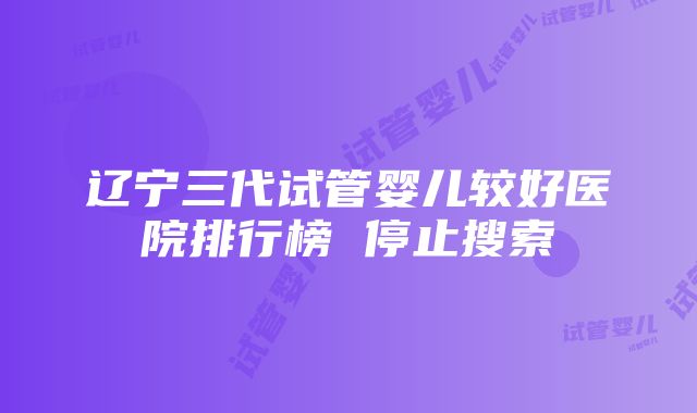 辽宁三代试管婴儿较好医院排行榜 停止搜索