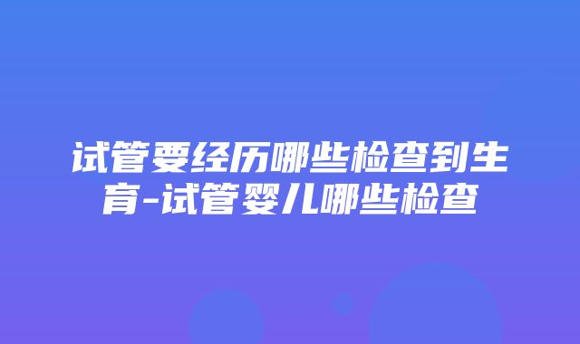 试管要经历哪些检查到生育-试管婴儿哪些检查