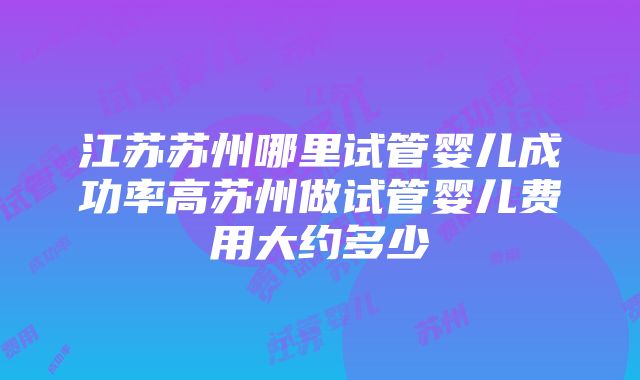 江苏苏州哪里试管婴儿成功率高苏州做试管婴儿费用大约多少