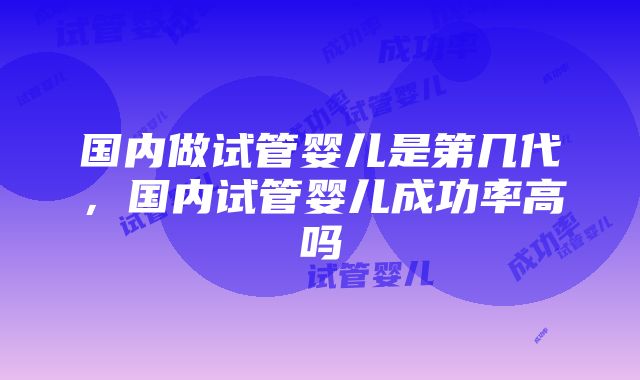 国内做试管婴儿是第几代，国内试管婴儿成功率高吗