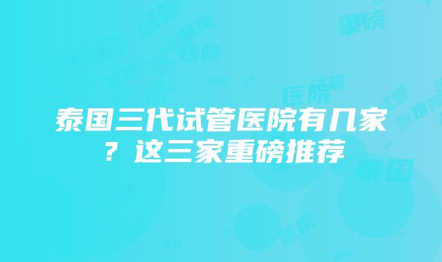 泰国三代试管医院有几家？这三家重磅推荐