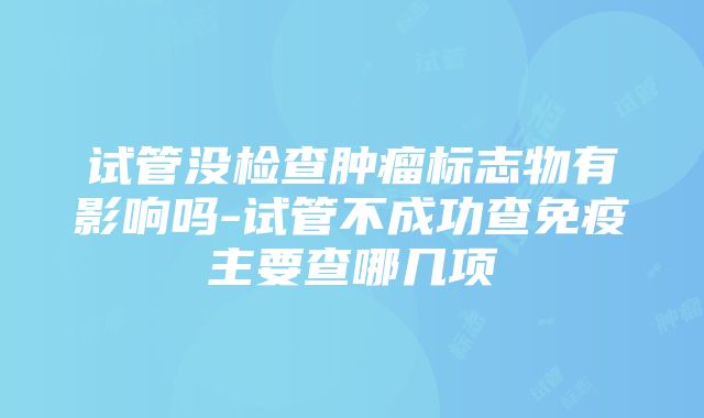 试管没检查肿瘤标志物有影响吗-试管不成功查免疫主要查哪几项