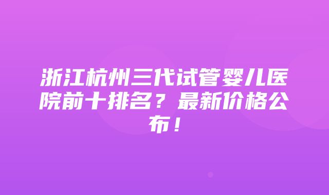 浙江杭州三代试管婴儿医院前十排名？最新价格公布！