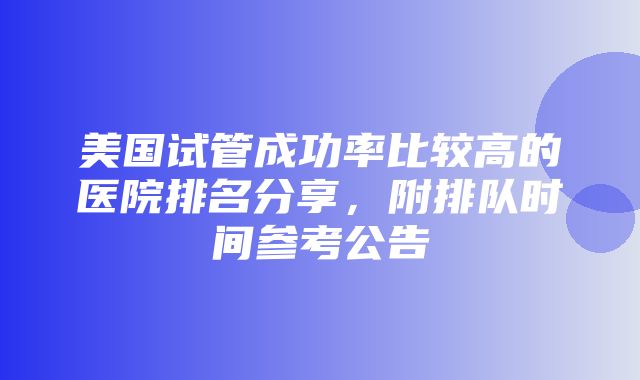 美国试管成功率比较高的医院排名分享，附排队时间参考公告