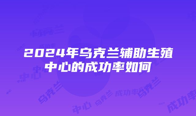 2024年乌克兰辅助生殖中心的成功率如何