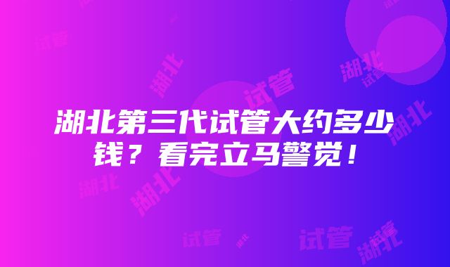 湖北第三代试管大约多少钱？看完立马警觉！