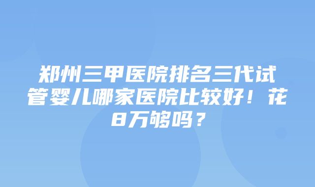 郑州三甲医院排名三代试管婴儿哪家医院比较好！花8万够吗？